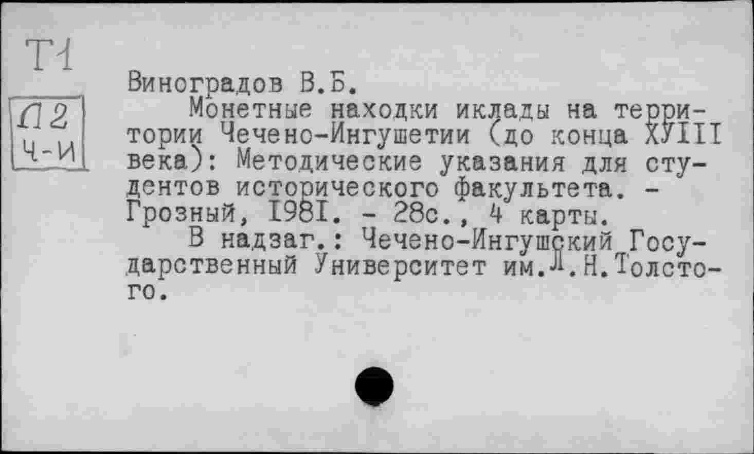 ﻿Td
Ш Ч-И
Виноградов В.Б.
Монетные находки иклады на территории Чечено-Ингушетии (до конца ХУНТ века): Методические указания для студентов исторического факультета. -Грозный, 1981. - 28с., 4 карты.
В надзаг.: Чечено-Ингушский Государственный Университет имЛ. Н. Толстого.